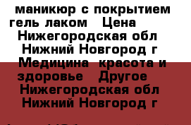 маникюр с покрытием гель лаком › Цена ­ 500 - Нижегородская обл., Нижний Новгород г. Медицина, красота и здоровье » Другое   . Нижегородская обл.,Нижний Новгород г.
